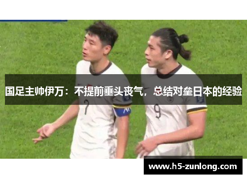 国足主帅伊万：不提前垂头丧气，总结对垒日本的经验